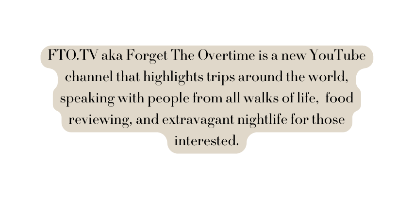 FTO TV aka Forget The Overtime is a new YouTube channel that highlights trips around the world speaking with people from all walks of life food reviewing and extravagant nightlife for those interested